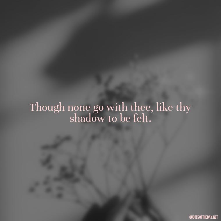 Though none go with thee, like thy shadow to be felt. - Beautiful Quotes About Death Of A Loved One