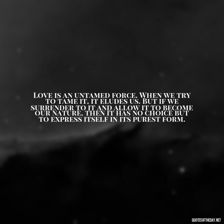 Love is an untamed force. When we try to tame it, it eludes us. But if we surrender to it and allow it to become our nature, then it has no choice but to express itself in its purest form. - Quotes About The Perfect Love