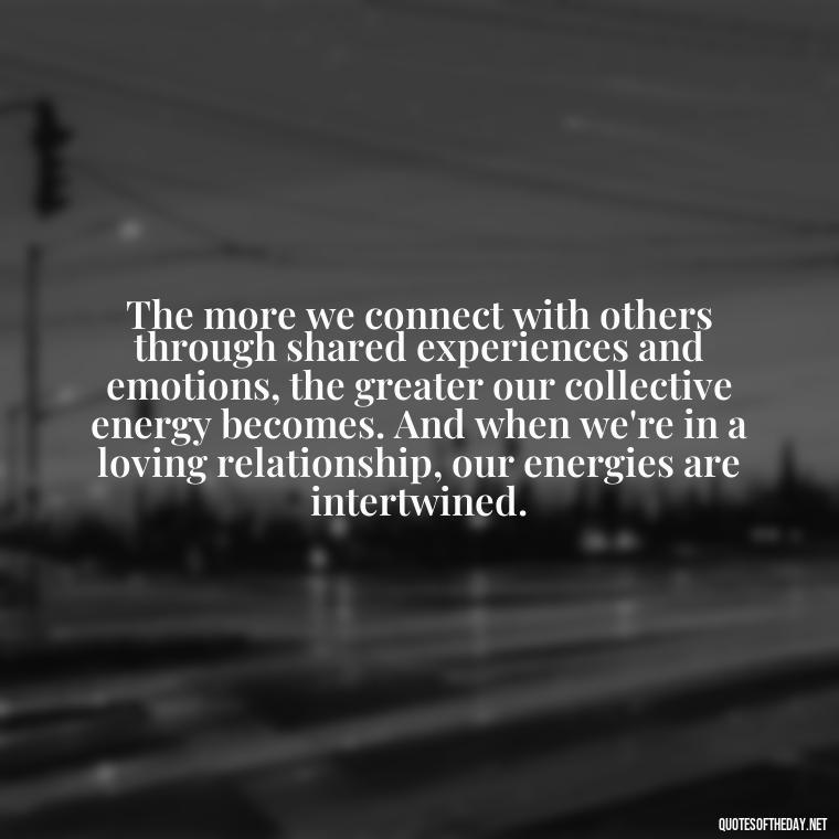 The more we connect with others through shared experiences and emotions, the greater our collective energy becomes. And when we're in a loving relationship, our energies are intertwined. - Energy And Love Quotes