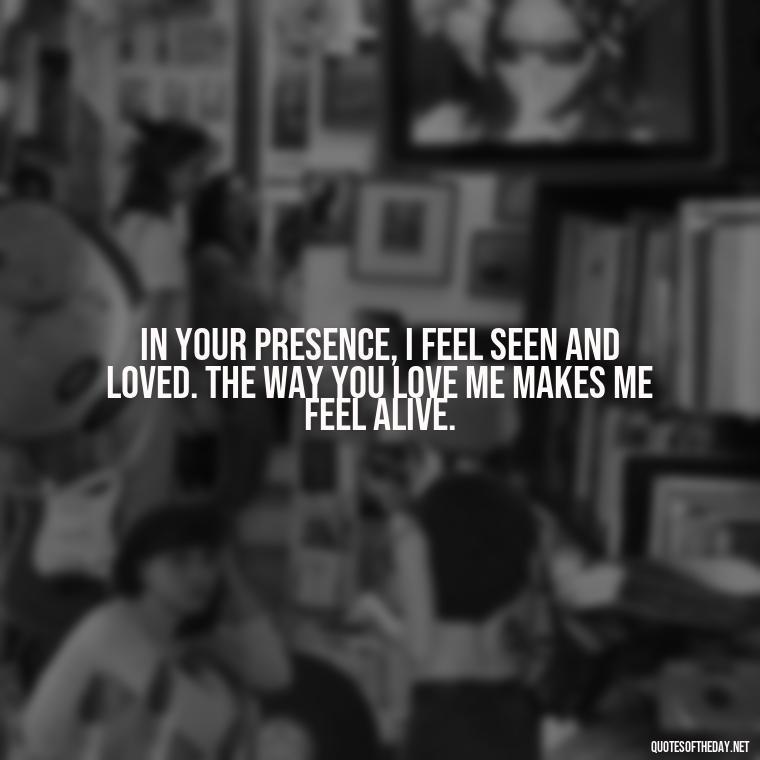 In your presence, I feel seen and loved. The way you love me makes me feel alive. - I Love The Way You Love Me Quotes