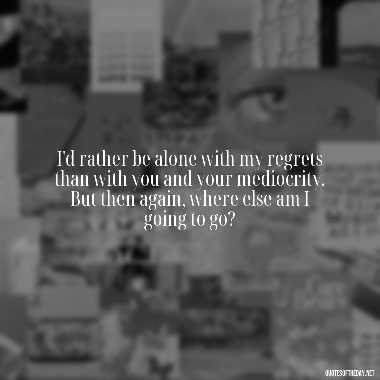 I'd rather be alone with my regrets than with you and your mediocrity. But then again, where else am I going to go? - Bukowski Love Quotes