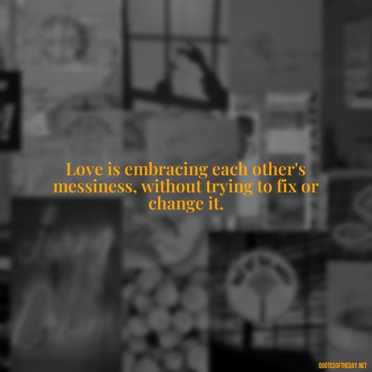 Love is embracing each other's messiness, without trying to fix or change it. - Love You For You Quotes