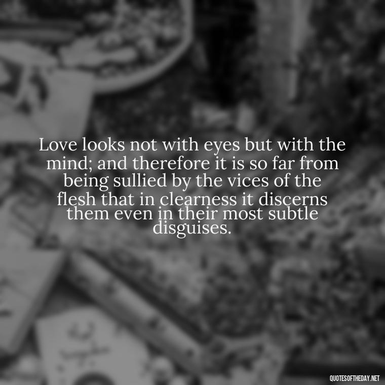 Love looks not with eyes but with the mind; and therefore it is so far from being sullied by the vices of the flesh that in clearness it discerns them even in their most subtle disguises. - Love Quotes For Her Shakespeare