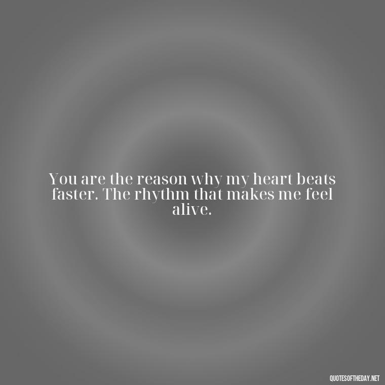 You are the reason why my heart beats faster. The rhythm that makes me feel alive. - Amazing Love Quotes For Her