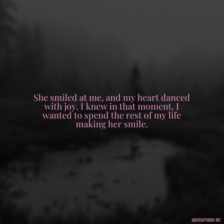 She smiled at me, and my heart danced with joy. I knew in that moment, I wanted to spend the rest of my life making her smile. - Love Sayings And Quotes For Her