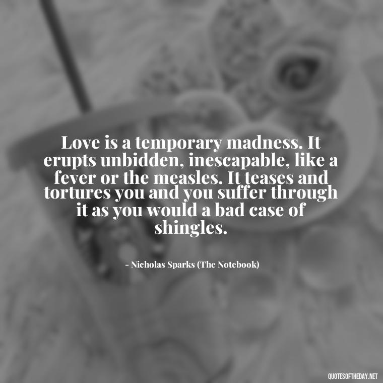 Love is a temporary madness. It erupts unbidden, inescapable, like a fever or the measles. It teases and tortures you and you suffer through it as you would a bad case of shingles. - Quotes About Love From Books And Movies