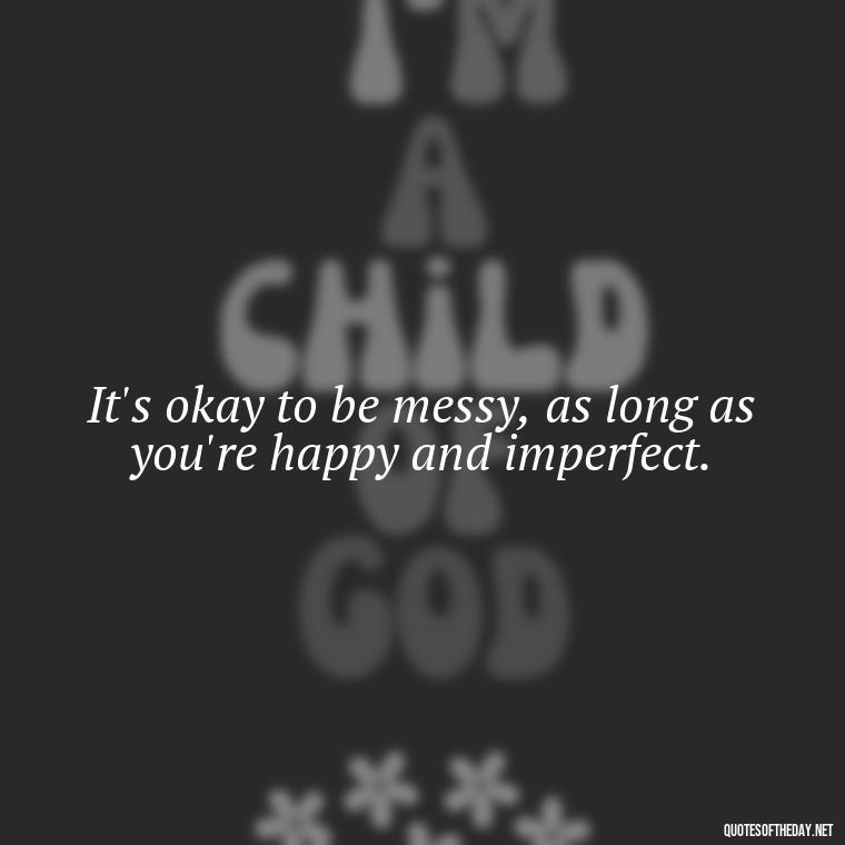 It's okay to be messy, as long as you're happy and imperfect. - Love The Imperfections Quotes