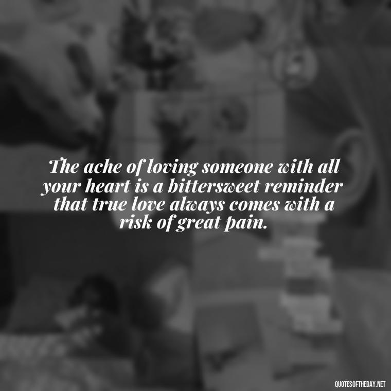 The ache of loving someone with all your heart is a bittersweet reminder that true love always comes with a risk of great pain. - Deep Love Pain Quotes