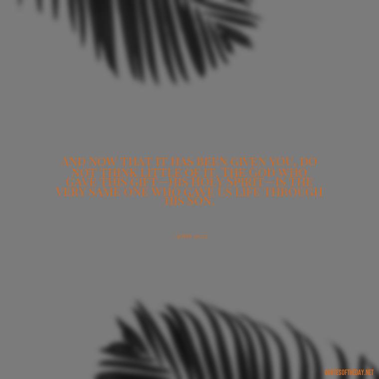 And now that it has been given you, do not think little of it. The God who gave this gift—his Holy Spirit—is the very same one who gave us life through his Son. - Bible Quotes About God'S Love For Us