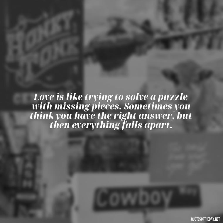 Love is like trying to solve a puzzle with missing pieces. Sometimes you think you have the right answer, but then everything falls apart. - Quotes About Confusion In Love