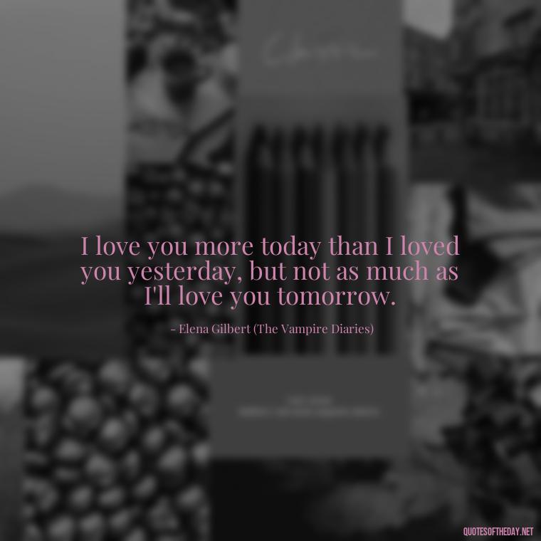 I love you more today than I loved you yesterday, but not as much as I'll love you tomorrow. - Love Quotes From The Vampire Diaries