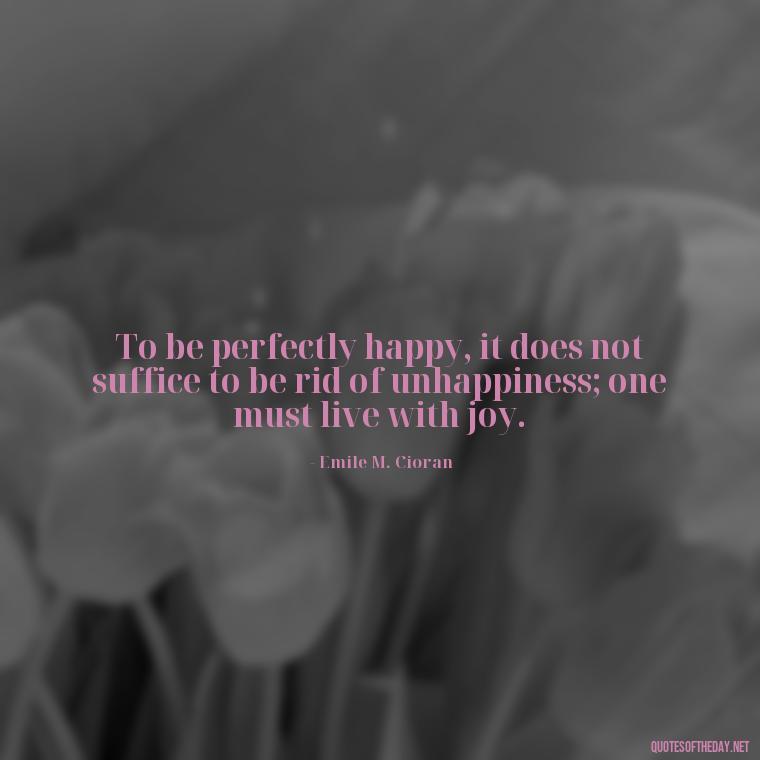 To be perfectly happy, it does not suffice to be rid of unhappiness; one must live with joy. - Love Quotes For Her Pinterest