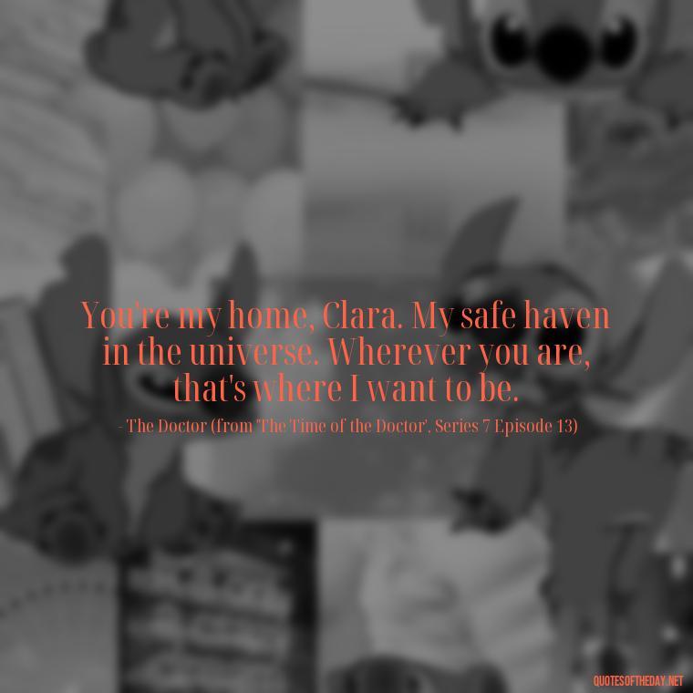 You're my home, Clara. My safe haven in the universe. Wherever you are, that's where I want to be. - Love Quotes From Doctor Who