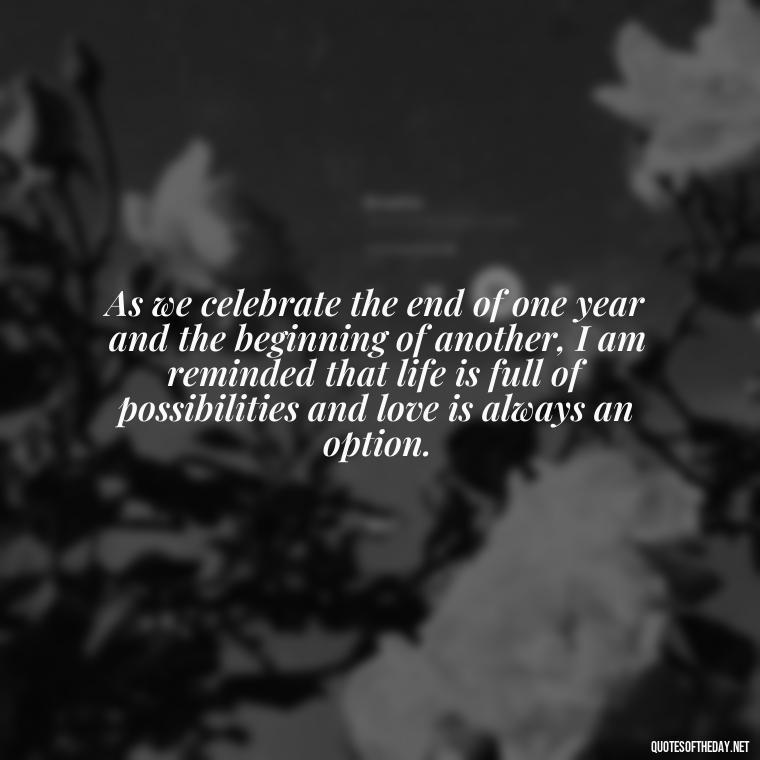 As we celebrate the end of one year and the beginning of another, I am reminded that life is full of possibilities and love is always an option. - New Year'S Eve Love Quotes