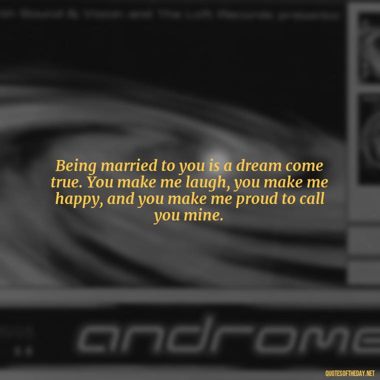Being married to you is a dream come true. You make me laugh, you make me happy, and you make me proud to call you mine. - Short Loving Quotes For Husband