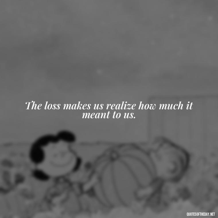 The loss makes us realize how much it meant to us. - Loss And Love Quotes