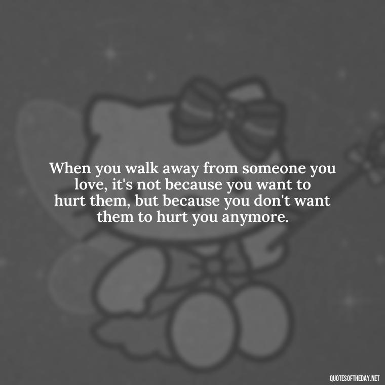 When you walk away from someone you love, it's not because you want to hurt them, but because you don't want them to hurt you anymore. - Love Walking Away Quotes