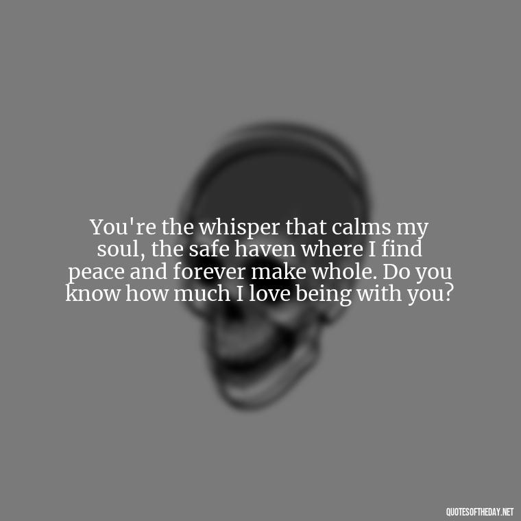 You're the whisper that calms my soul, the safe haven where I find peace and forever make whole. Do you know how much I love being with you? - Do You Know How Much I Love You Quotes