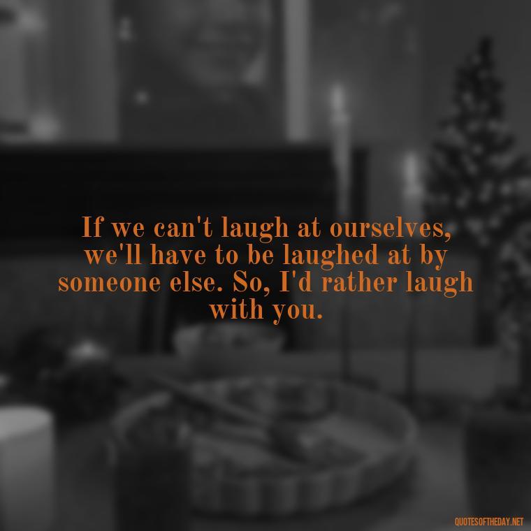 If we can't laugh at ourselves, we'll have to be laughed at by someone else. So, I'd rather laugh with you. - Quotes For Leaving Someone You Love