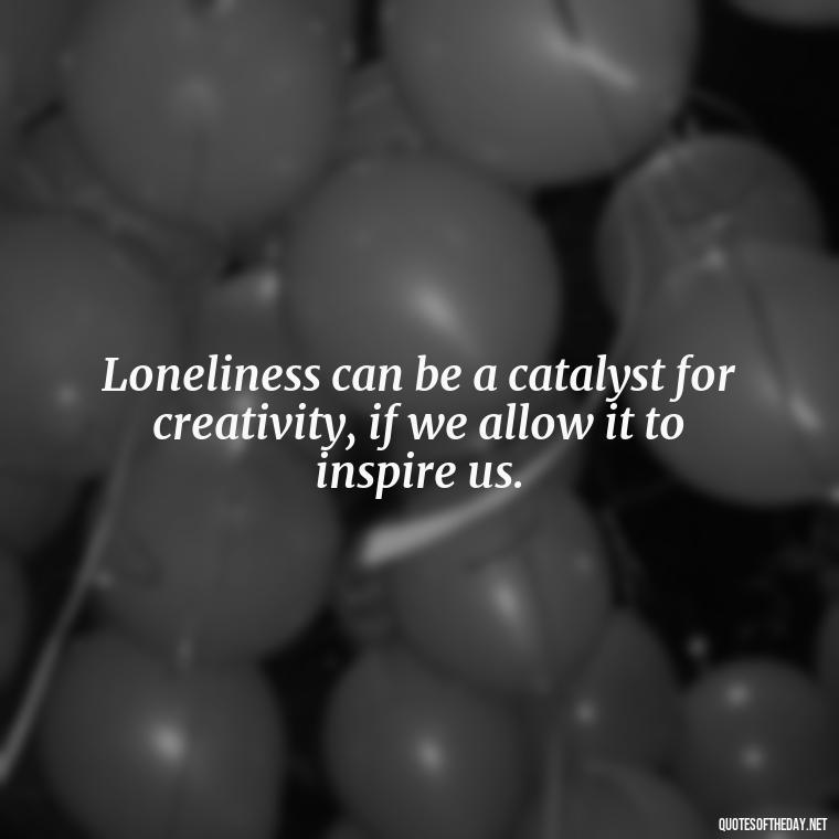 Loneliness can be a catalyst for creativity, if we allow it to inspire us. - Loneliness And Love Quotes