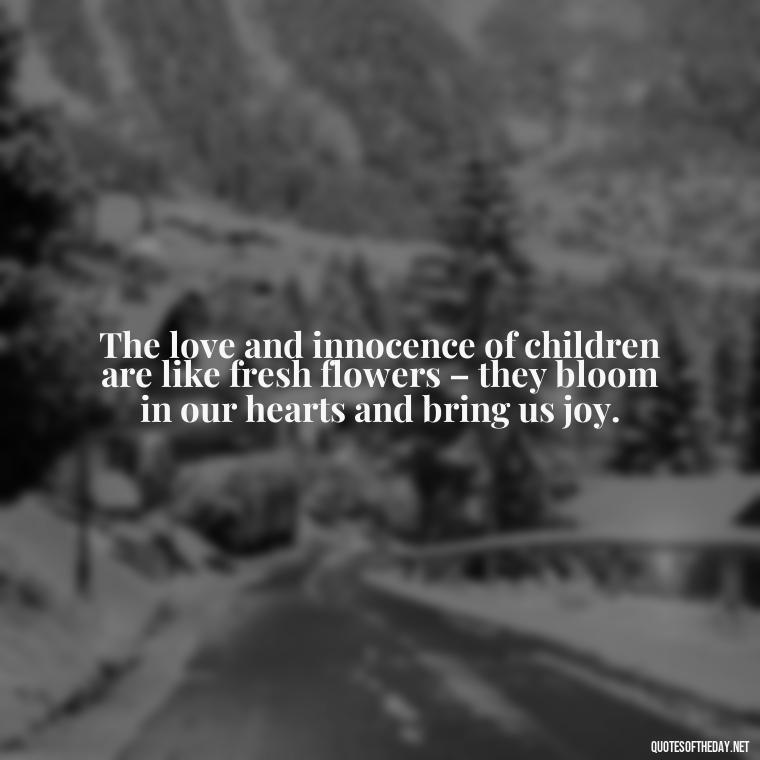 The love and innocence of children are like fresh flowers – they bloom in our hearts and bring us joy. - Quotes About Children Love