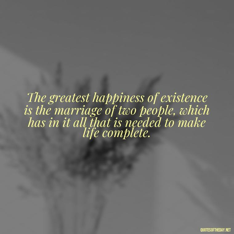 The greatest happiness of existence is the marriage of two people, which has in it all that is needed to make life complete. - Deep Poetic Love Quotes