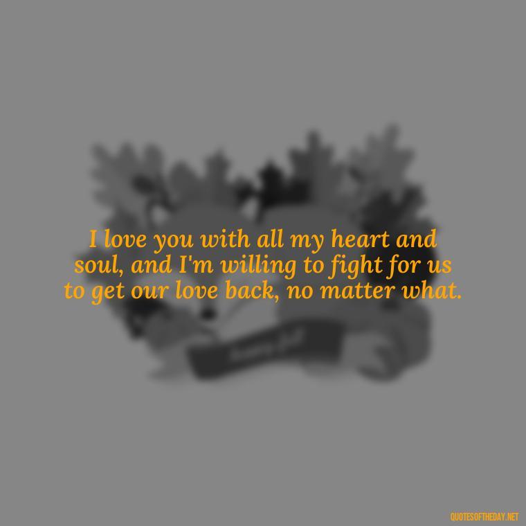 I love you with all my heart and soul, and I'm willing to fight for us to get our love back, no matter what. - I Want You Back Get Your Love Back Quotes