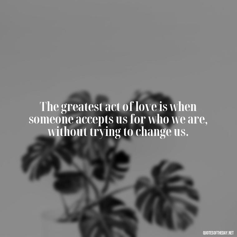 The greatest act of love is when someone accepts us for who we are, without trying to change us. - Love Me For What I Am Quotes