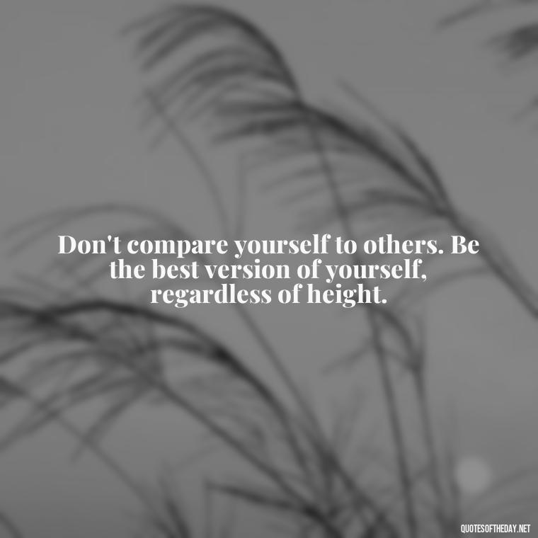 Don't compare yourself to others. Be the best version of yourself, regardless of height. - Mean Short Quotes