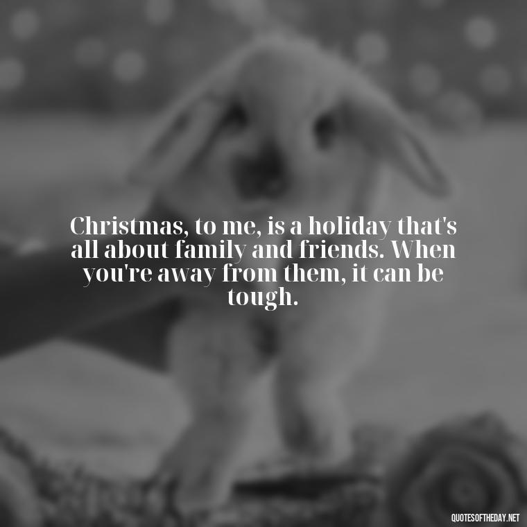 Christmas, to me, is a holiday that's all about family and friends. When you're away from them, it can be tough. - Missing Loved Ones At Christmas Quotes