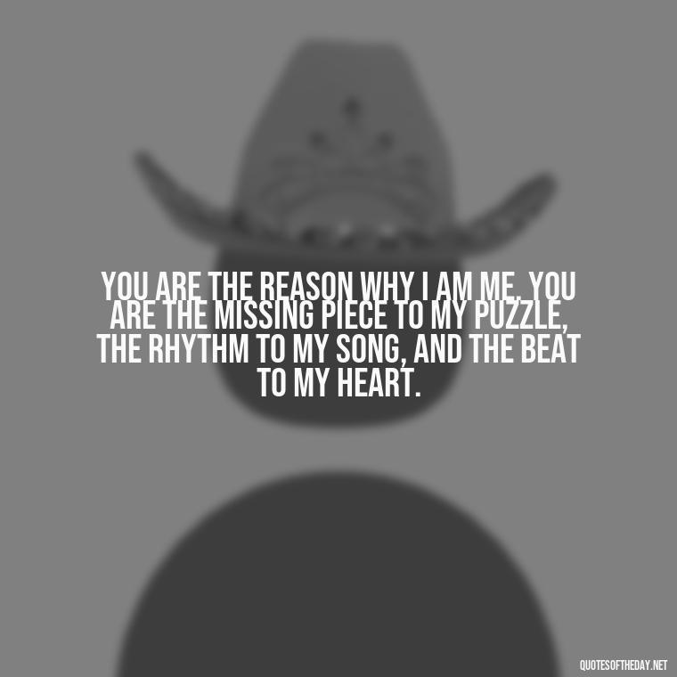 You are the reason why I am me. You are the missing piece to my puzzle, the rhythm to my song, and the beat to my heart. - I Love U More Than Words Can Say Quotes