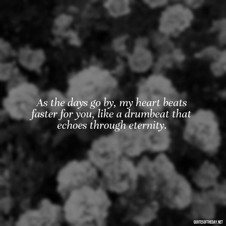 As the days go by, my heart beats faster for you, like a drumbeat that echoes through eternity. - I Love You More And More Everyday Quotes