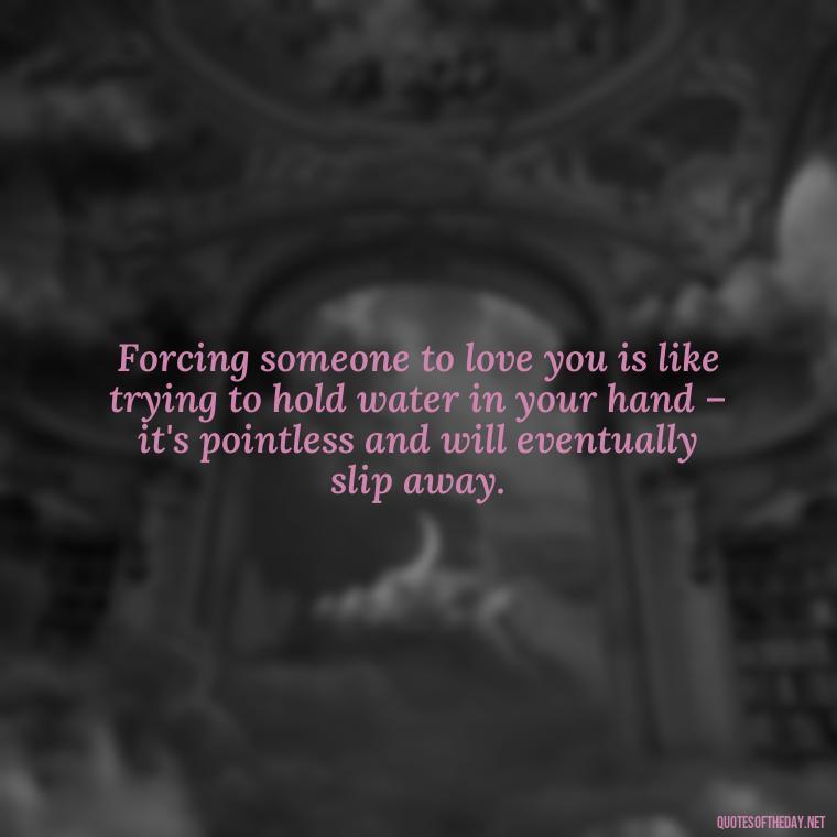 Forcing someone to love you is like trying to hold water in your hand – it's pointless and will eventually slip away. - Dont Force Love Quotes