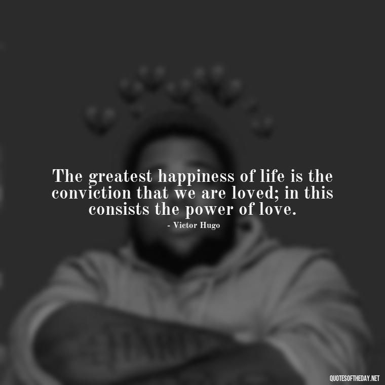 The greatest happiness of life is the conviction that we are loved; in this consists the power of love. - Bond Love Quotes