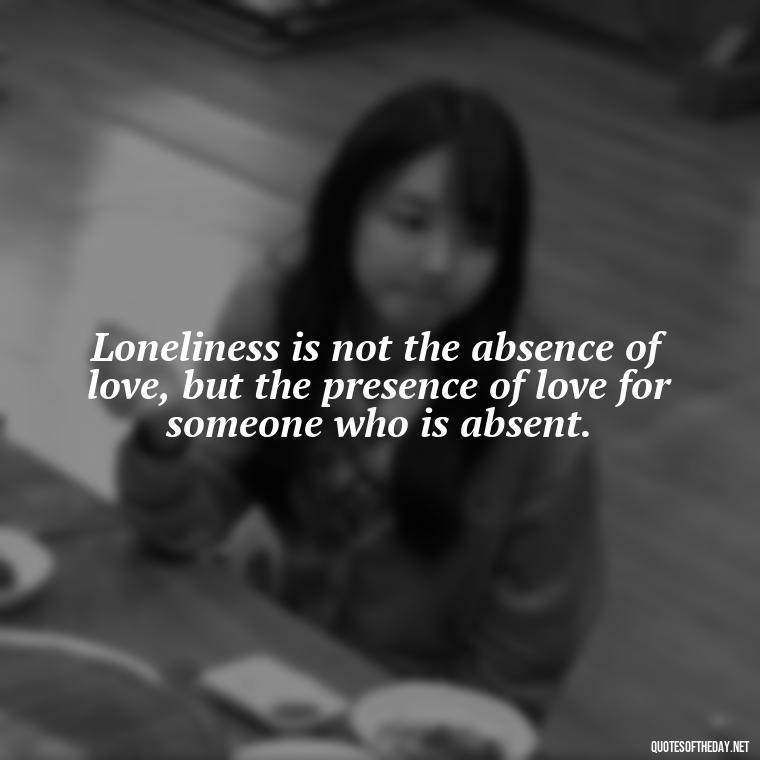 Loneliness is not the absence of love, but the presence of love for someone who is absent. - Love Loneliness Quotes