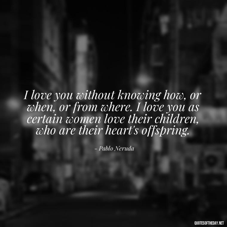 I love you without knowing how, or when, or from where. I love you as certain women love their children, who are their heart's offspring. - Love Quotes For Her Forever