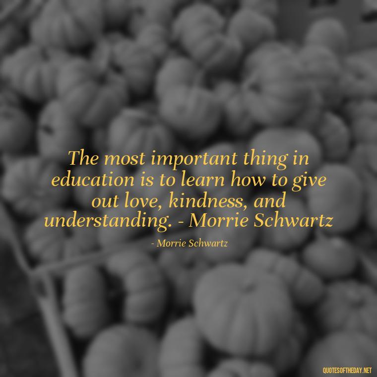 The most important thing in education is to learn how to give out love, kindness, and understanding. - Morrie Schwartz - Short Quotes For A Graduate