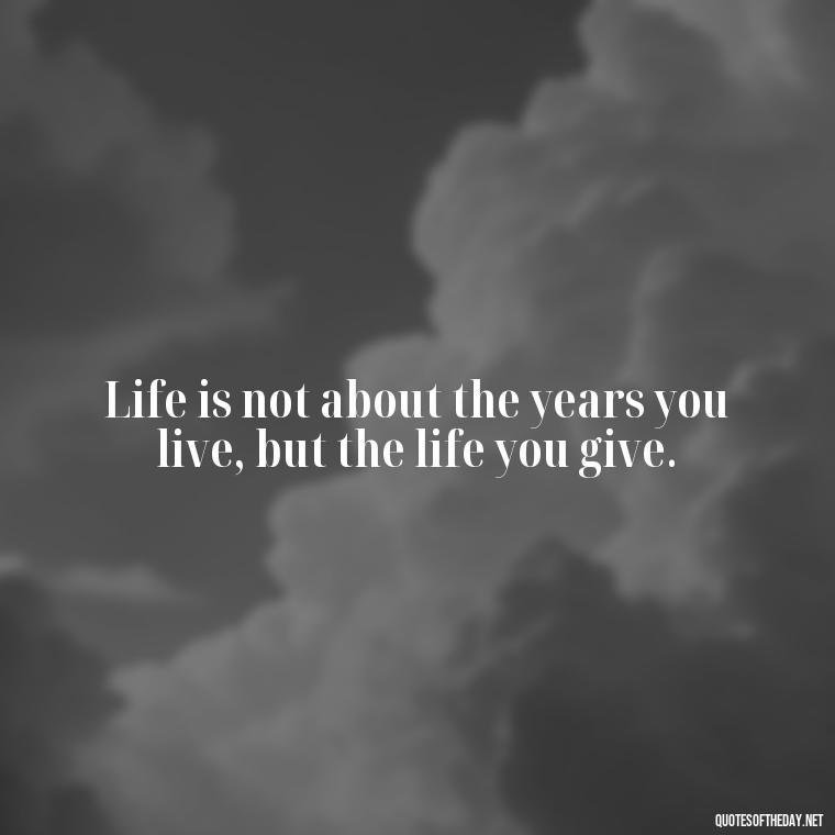 Life is not about the years you live, but the life you give. - Deep Short Strong Quotes