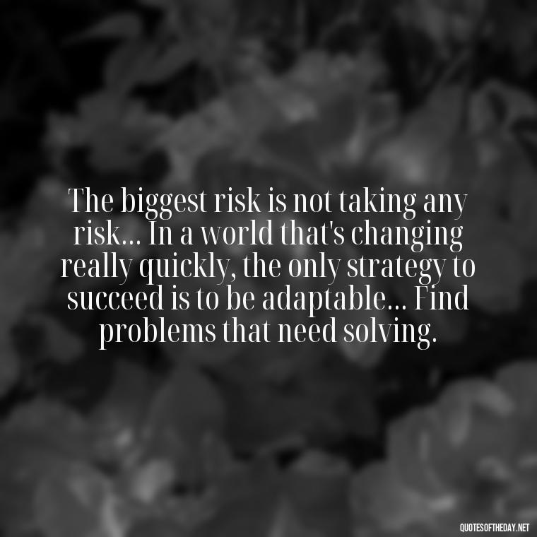 The biggest risk is not taking any risk... In a world that's changing really quickly, the only strategy to succeed is to be adaptable... Find problems that need solving. - Short Interesting Quotes