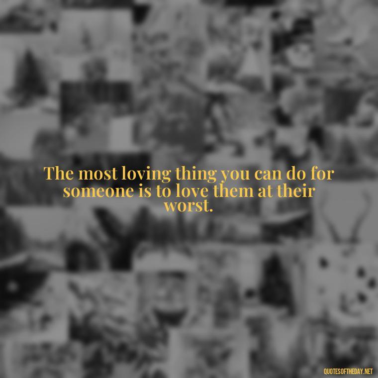 The most loving thing you can do for someone is to love them at their worst. - Loneliness And Love Quotes