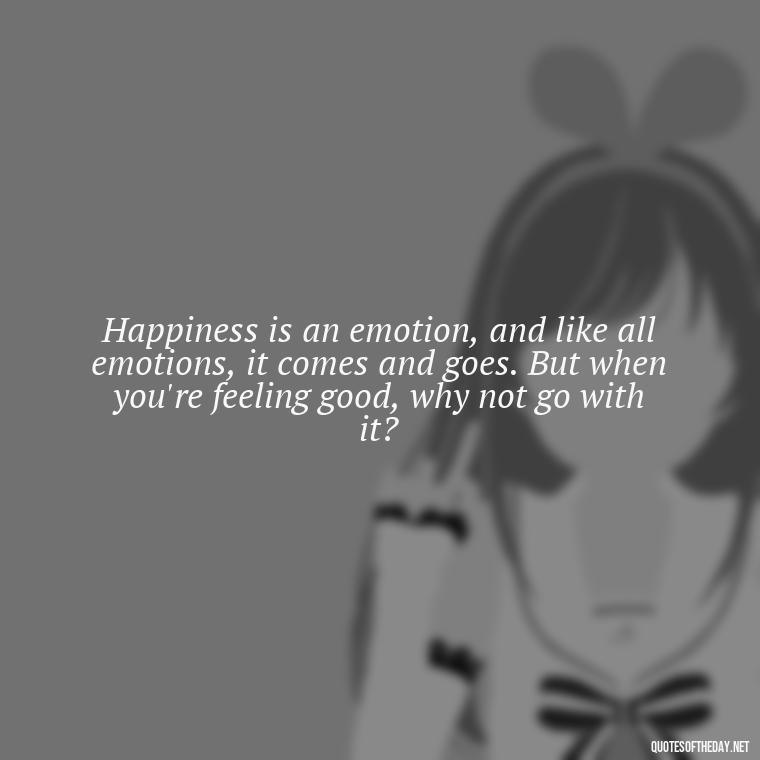 Happiness is an emotion, and like all emotions, it comes and goes. But when you're feeling good, why not go with it? - Short Quotes On Fun And Enjoyment