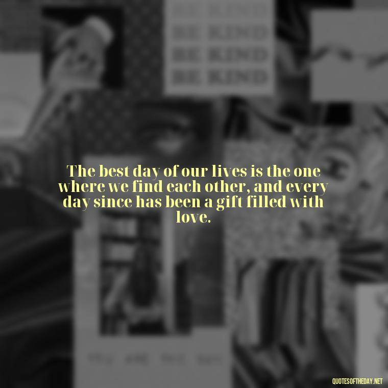 The best day of our lives is the one where we find each other, and every day since has been a gift filled with love. - Best Day Quotes With Love