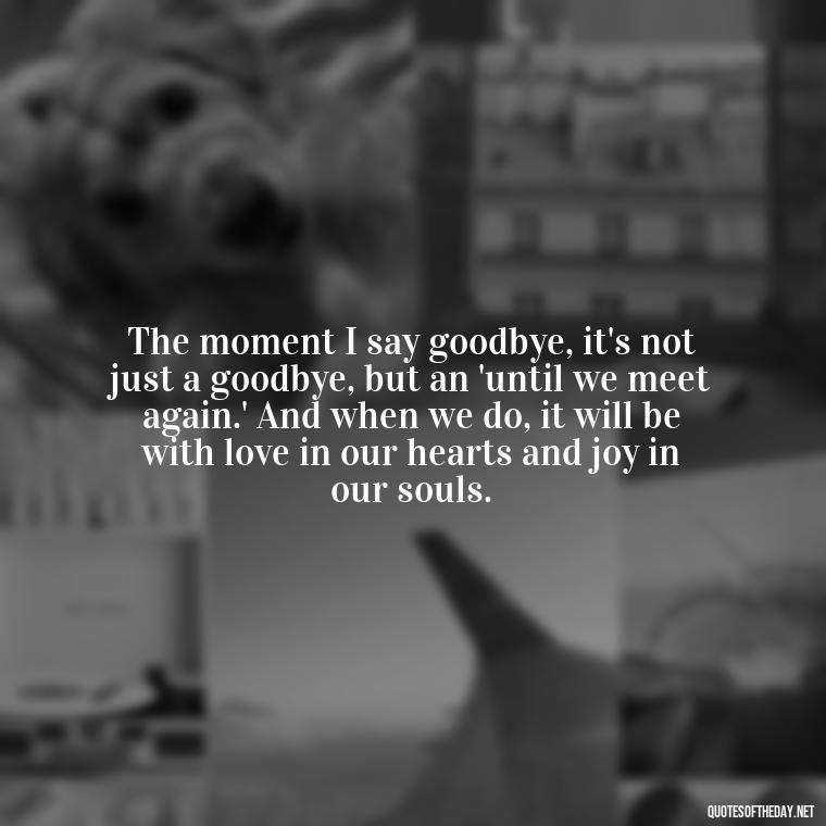 The moment I say goodbye, it's not just a goodbye, but an 'until we meet again.' And when we do, it will be with love in our hearts and joy in our souls. - Love Quotes For Him Long