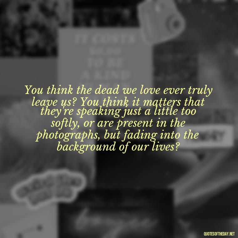 You think the dead we love ever truly leave us? You think it matters that they're speaking just a little too softly, or are present in the photographs, but fading into the background of our lives? - Harry Potter Quote Love