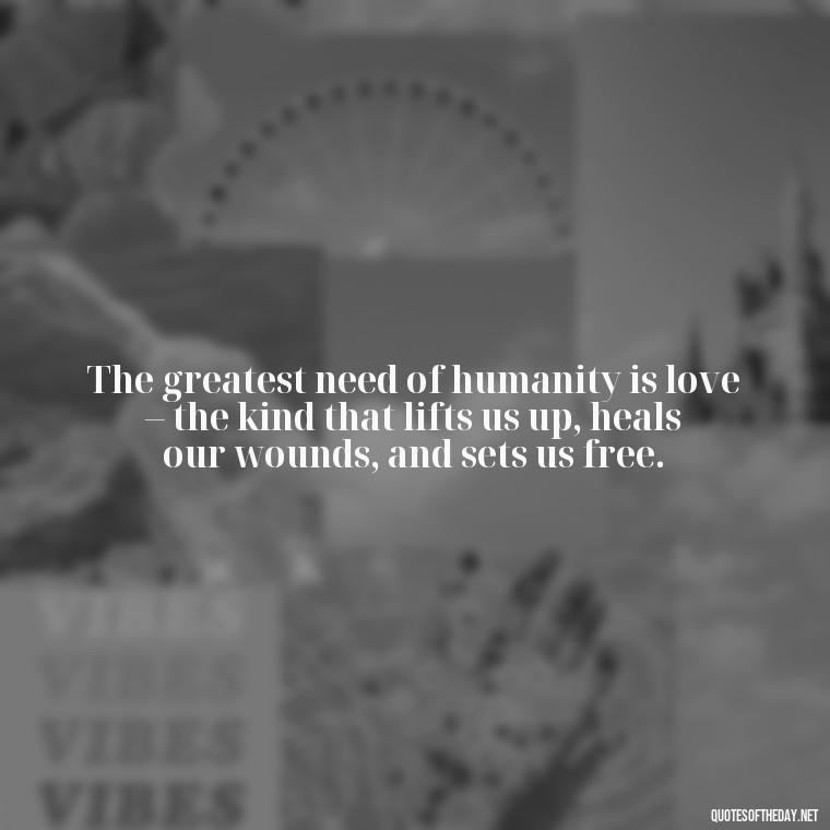 The greatest need of humanity is love – the kind that lifts us up, heals our wounds, and sets us free. - Love And Need Quotes