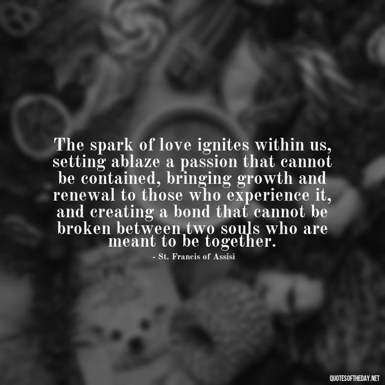 The spark of love ignites within us, setting ablaze a passion that cannot be contained, bringing growth and renewal to those who experience it, and creating a bond that cannot be broken between two souls who are meant to be together. - Quotes About Love And Fire