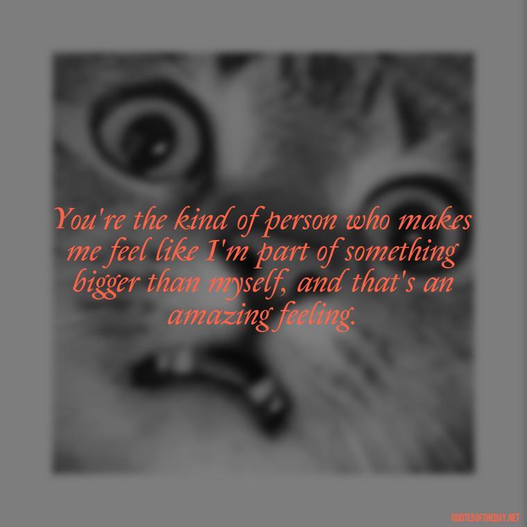 You're the kind of person who makes me feel like I'm part of something bigger than myself, and that's an amazing feeling. - Love You As A Friend Quotes