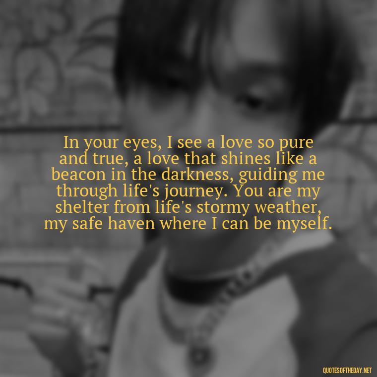 In your eyes, I see a love so pure and true, a love that shines like a beacon in the darkness, guiding me through life's journey. You are my shelter from life's stormy weather, my safe haven where I can be myself. - Long Love Quotes For Her