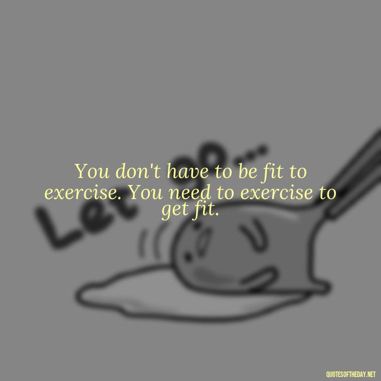 You don't have to be fit to exercise. You need to exercise to get fit. - Exercise Quotes Short