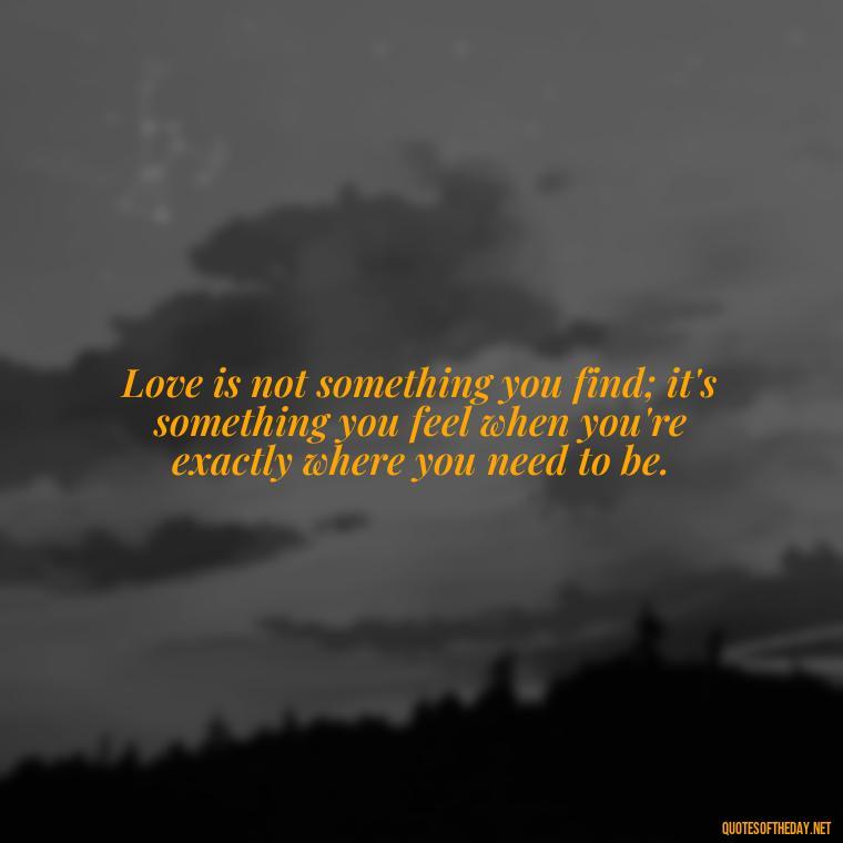 Love is not something you find; it's something you feel when you're exactly where you need to be. - Love And Miss U Quotes